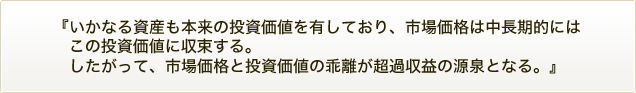 『いかなる資産も本来の投資価値を有しており、市場価格は中長期的にはこの投資価値に収束する。したがって、市場価格と投資価値の乖離が超過収益の源泉となる。』